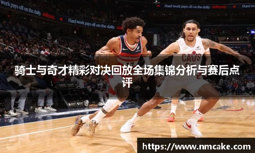 骑士与奇才精彩对决回放全场集锦分析与赛后点评