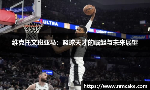 维克托文班亚马：篮球天才的崛起与未来展望