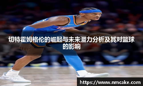 切特霍姆格伦的崛起与未来潜力分析及其对篮球的影响