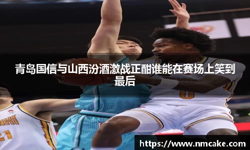 青岛国信与山西汾酒激战正酣谁能在赛场上笑到最后