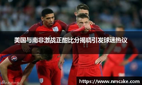 美国与南非激战正酣比分揭晓引发球迷热议